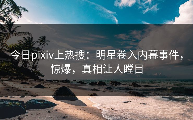 今日pixiv上热搜：明星卷入内幕事件，惊爆，真相让人瞠目