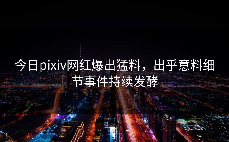 今日pixiv网红爆出猛料，出乎意料细节事件持续发酵