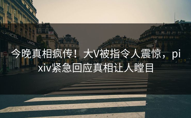 今晚真相疯传！大V被指令人震惊，pixiv紧急回应真相让人瞠目