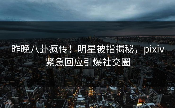 昨晚八卦疯传！明星被指揭秘，pixiv紧急回应引爆社交圈