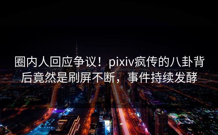 圈内人回应争议！pixiv疯传的八卦背后竟然是刷屏不断，事件持续发酵