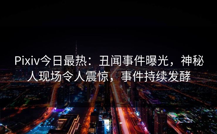 Pixiv今日最热：丑闻事件曝光，神秘人现场令人震惊，事件持续发酵