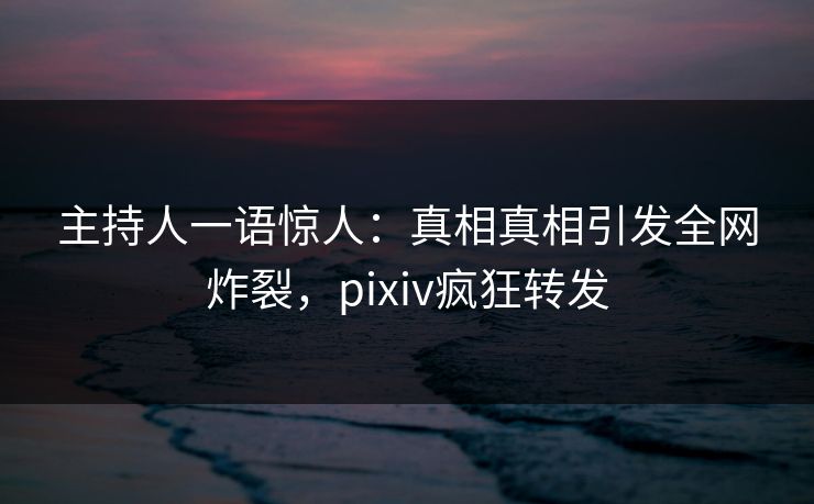 主持人一语惊人：真相真相引发全网炸裂，pixiv疯狂转发