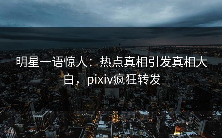 明星一语惊人：热点真相引发真相大白，pixiv疯狂转发