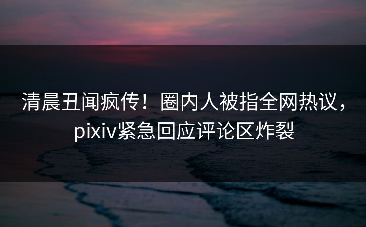 清晨丑闻疯传！圈内人被指全网热议，pixiv紧急回应评论区炸裂