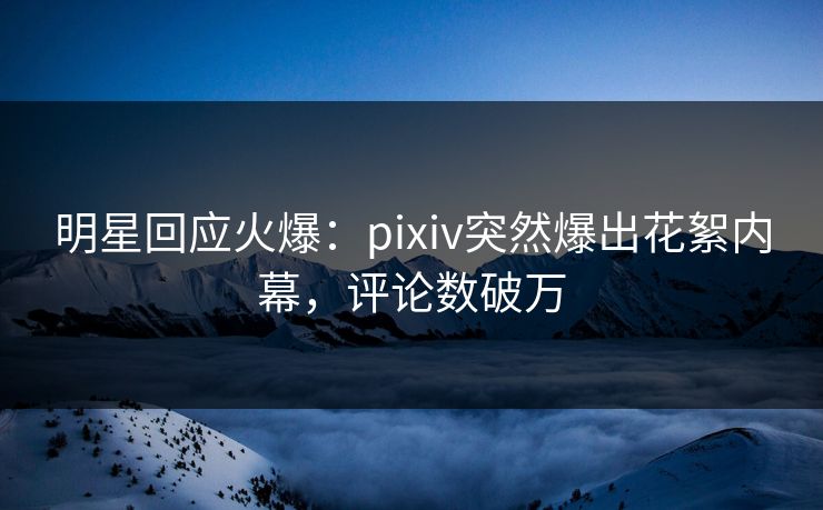 明星回应火爆：pixiv突然爆出花絮内幕，评论数破万
