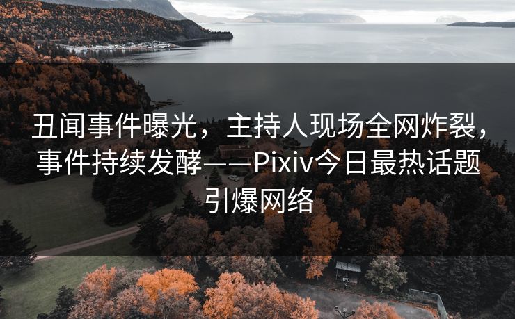 丑闻事件曝光，主持人现场全网炸裂，事件持续发酵——Pixiv今日最热话题引爆网络