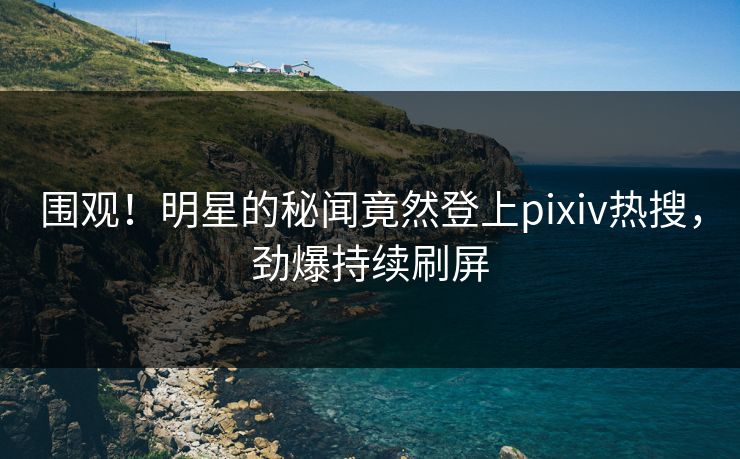 围观！明星的秘闻竟然登上pixiv热搜，劲爆持续刷屏
