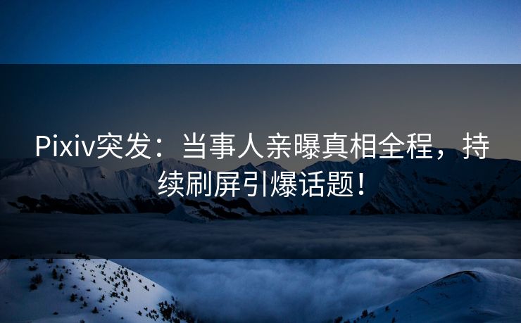 Pixiv突发：当事人亲曝真相全程，持续刷屏引爆话题！
