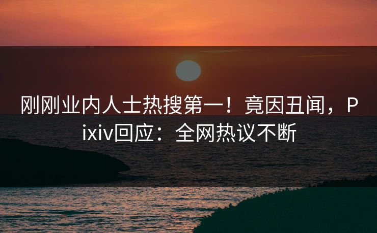 刚刚业内人士热搜第一！竟因丑闻，Pixiv回应：全网热议不断