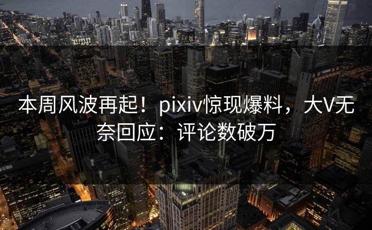 本周风波再起！pixiv惊现爆料，大V无奈回应：评论数破万