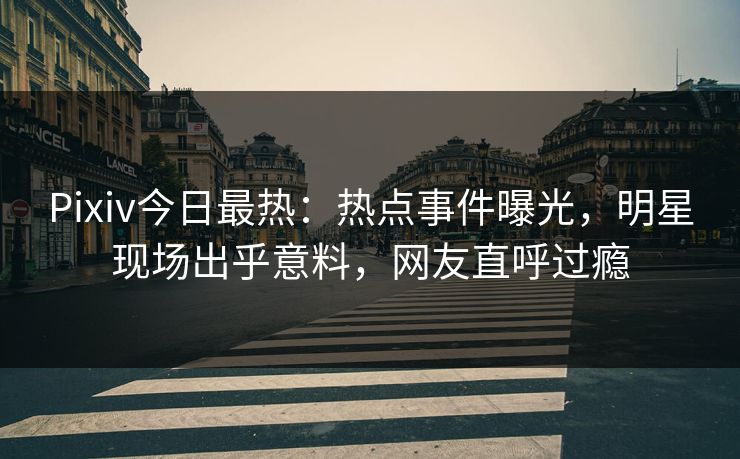 Pixiv今日最热：热点事件曝光，明星现场出乎意料，网友直呼过瘾