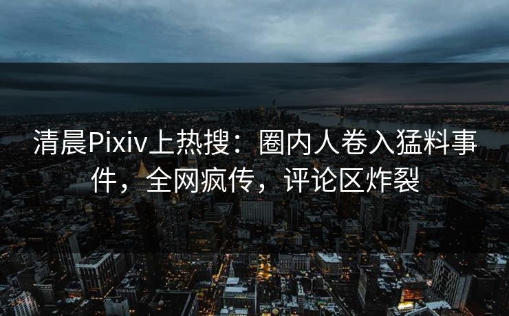 清晨Pixiv上热搜：圈内人卷入猛料事件，全网疯传，评论区炸裂