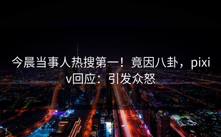 今晨当事人热搜第一！竟因八卦，pixiv回应：引发众怒