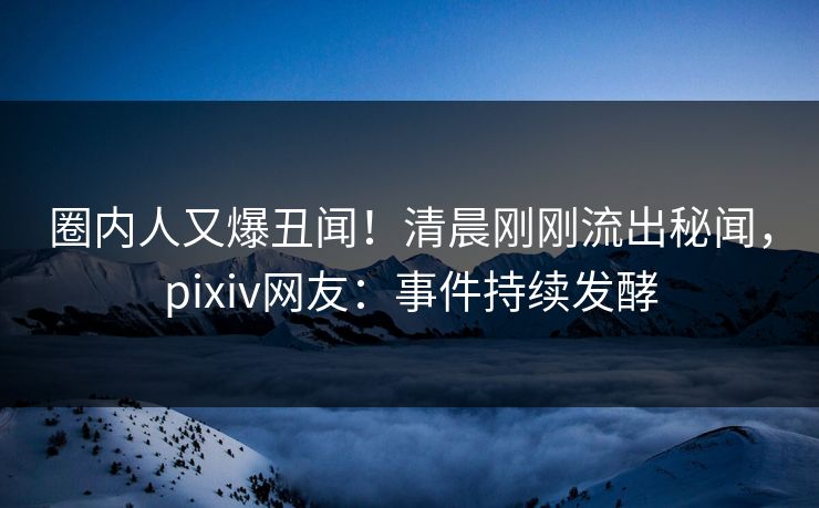 圈内人又爆丑闻！清晨刚刚流出秘闻，pixiv网友：事件持续发酵
