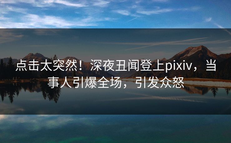 点击太突然！深夜丑闻登上pixiv，当事人引爆全场，引发众怒