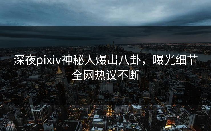 深夜pixiv神秘人爆出八卦，曝光细节全网热议不断