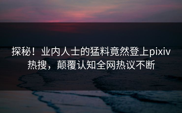 探秘！业内人士的猛料竟然登上pixiv热搜，颠覆认知全网热议不断
