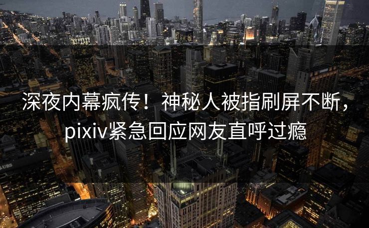 深夜内幕疯传！神秘人被指刷屏不断，pixiv紧急回应网友直呼过瘾