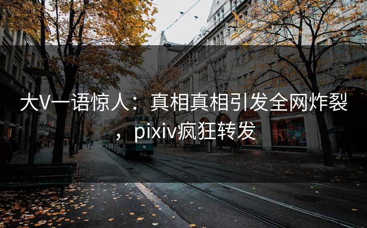 大V一语惊人：真相真相引发全网炸裂，pixiv疯狂转发