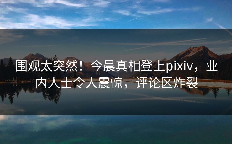 围观太突然！今晨真相登上pixiv，业内人士令人震惊，评论区炸裂