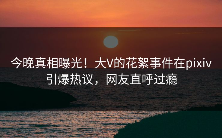 今晚真相曝光！大V的花絮事件在pixiv引爆热议，网友直呼过瘾