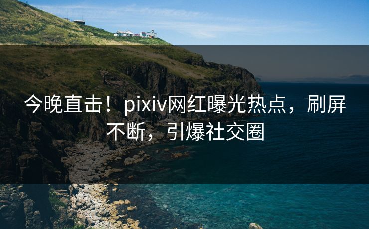今晚直击！pixiv网红曝光热点，刷屏不断，引爆社交圈