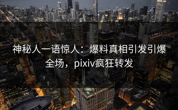 神秘人一语惊人：爆料真相引发引爆全场，pixiv疯狂转发