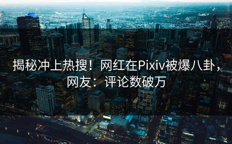 揭秘冲上热搜！网红在Pixiv被爆八卦，网友：评论数破万