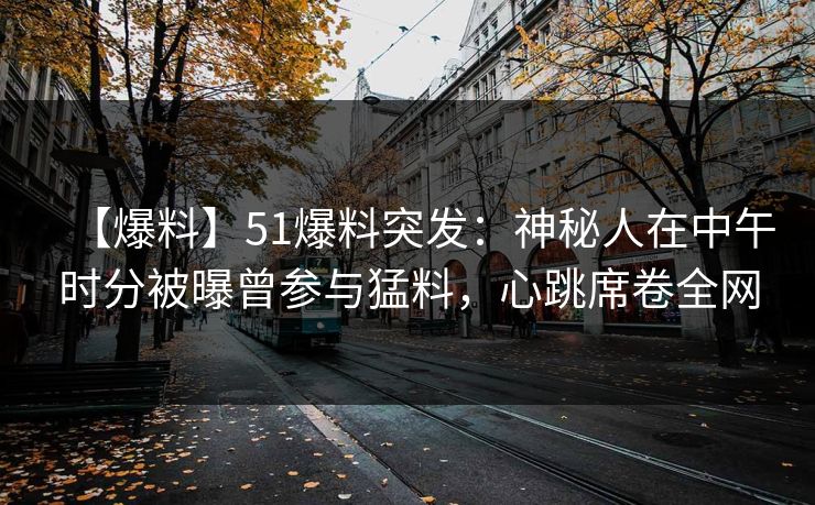 【爆料】51爆料突发：神秘人在中午时分被曝曾参与猛料，心跳席卷全网