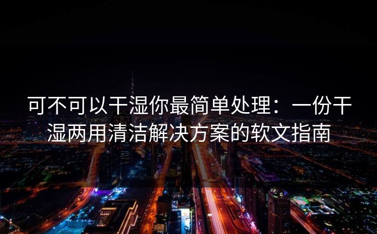 可不可以干湿你最简单处理：一份干湿两用清洁解决方案的软文指南