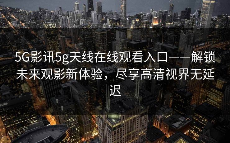 5G影讯5g天线在线观看入口——解锁未来观影新体验,尽享高清视界无延迟 5G影讯5g天线在线观看入口——解锁未来观影新体验,尽享高清视界无延迟