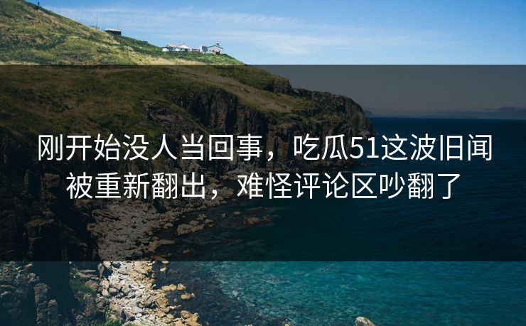 刚开始没人当回事，吃瓜51这波旧闻被重新翻出，难怪评论区吵翻了