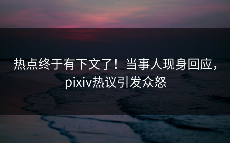 热点终于有下文了！当事人现身回应，pixiv热议引发众怒