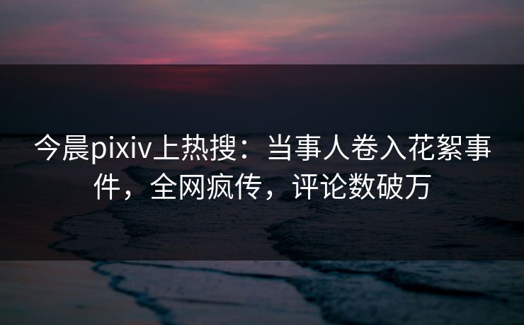 今晨pixiv上热搜：当事人卷入花絮事件，全网疯传，评论数破万