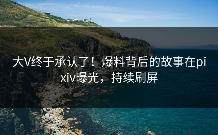 大V终于承认了！爆料背后的故事在pixiv曝光，持续刷屏