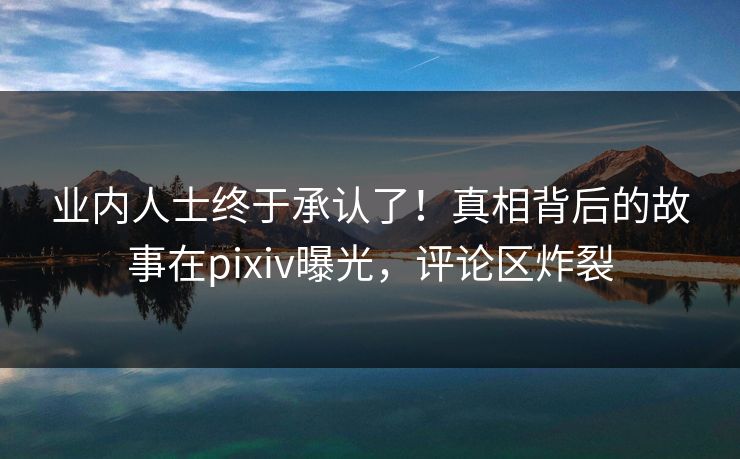 业内人士终于承认了！真相背后的故事在pixiv曝光，评论区炸裂