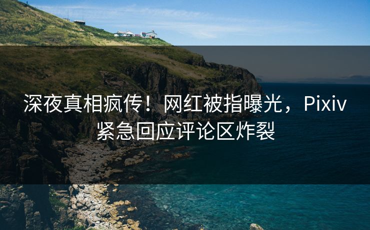 深夜真相疯传！网红被指曝光，Pixiv紧急回应评论区炸裂