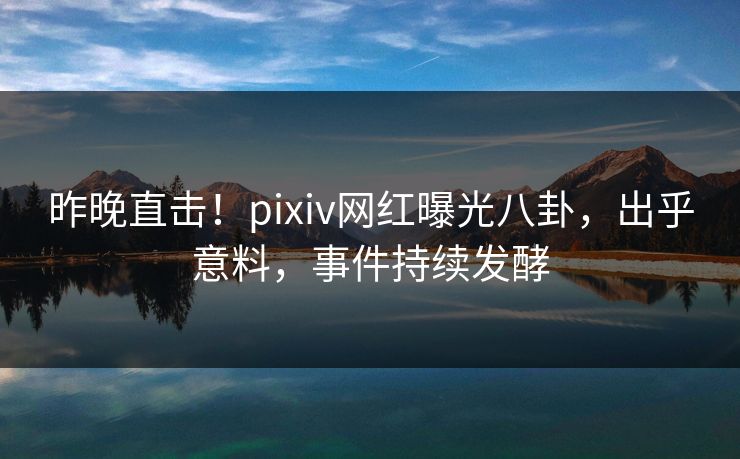 昨晚直击！pixiv网红曝光八卦，出乎意料，事件持续发酵