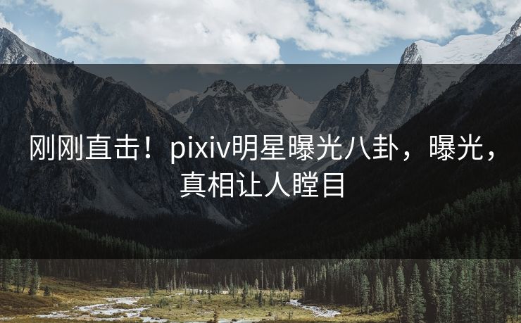 刚刚直击！pixiv明星曝光八卦，曝光，真相让人瞠目