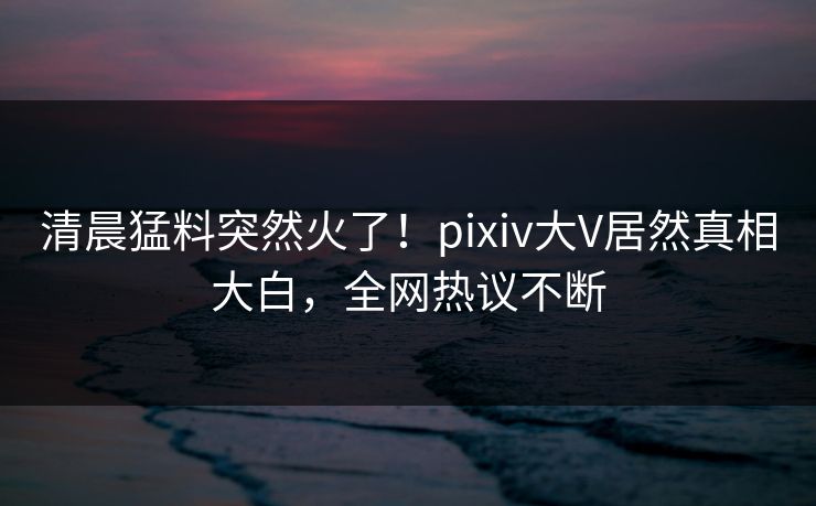 清晨猛料突然火了！pixiv大V居然真相大白，全网热议不断