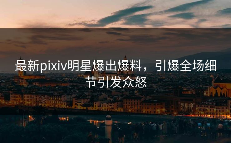 最新pixiv明星爆出爆料，引爆全场细节引发众怒