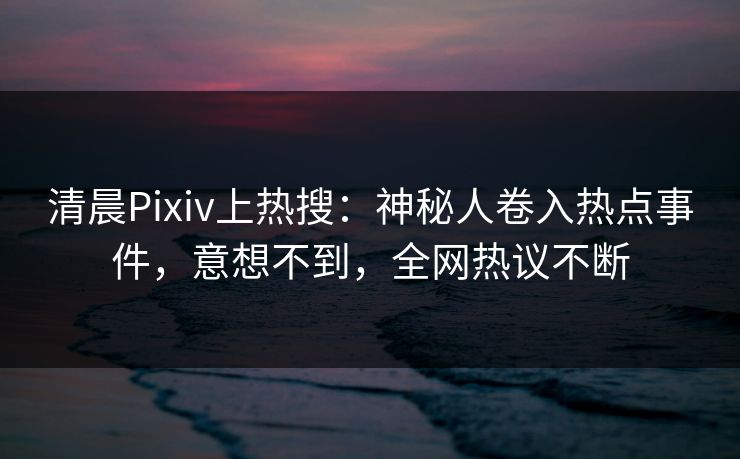 清晨Pixiv上热搜：神秘人卷入热点事件，意想不到，全网热议不断