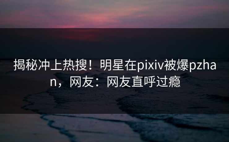 揭秘冲上热搜！明星在pixiv被爆pzhan，网友：网友直呼过瘾