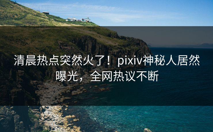 清晨热点突然火了！pixiv神秘人居然曝光，全网热议不断