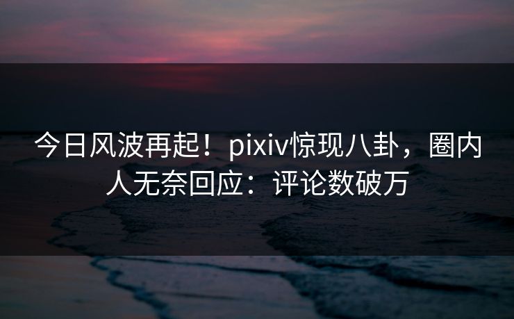 今日风波再起！pixiv惊现八卦，圈内人无奈回应：评论数破万