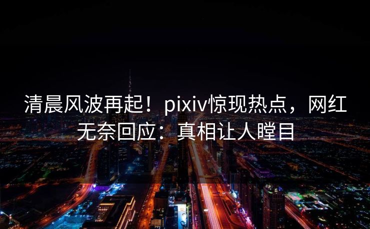 清晨风波再起！pixiv惊现热点，网红无奈回应：真相让人瞠目