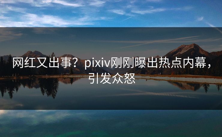 网红又出事？pixiv刚刚曝出热点内幕，引发众怒