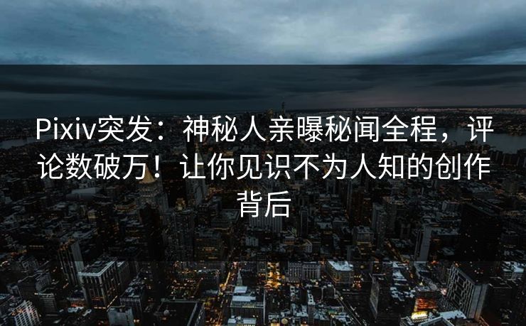 Pixiv突发：神秘人亲曝秘闻全程，评论数破万！让你见识不为人知的创作背后