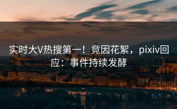 实时大V热搜第一！竟因花絮，pixiv回应：事件持续发酵